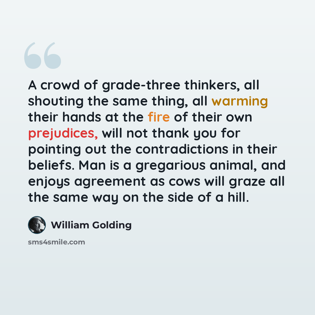 “A crowd of grade-three thinkers, all shouting the same thing, all warming their hands at the fire of their own prejudices, will not thank you for pointing out the contradictions in their beliefs. Man is a gregarious animal, and enjoys agreement as cows will graze all the same way on the side of a…” quote by William Golding