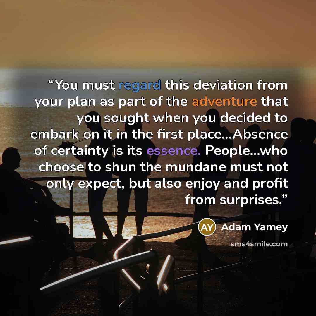 “You must regard this deviation from your plan as part of the adventure that you sought when you decided to embark on it in the first place...Absence of certainty is its essence. People...who choose to shun the mundane must not only expect, but also enjoy and profit from surprises.” quote by Adam Yamey