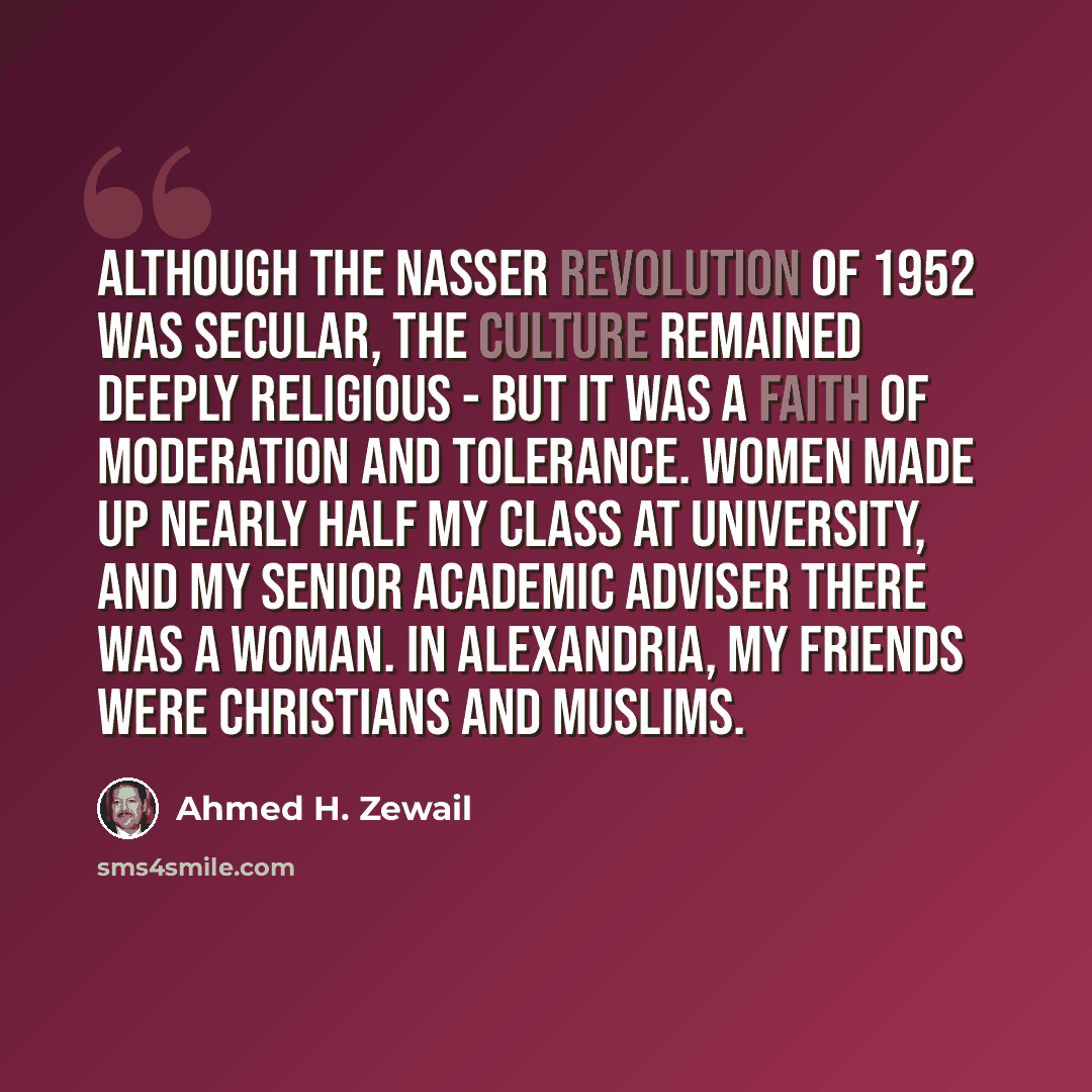 “Although the Nasser revolution of 1952 was secular, the culture remained deeply religious - but it was a faith of moderation and tolerance. Women made up nearly half my class at university, and my senior academic adviser there was a woman. In Alexandria, my friends were Christians and Muslims.” quote by Ahmed H. Zewail