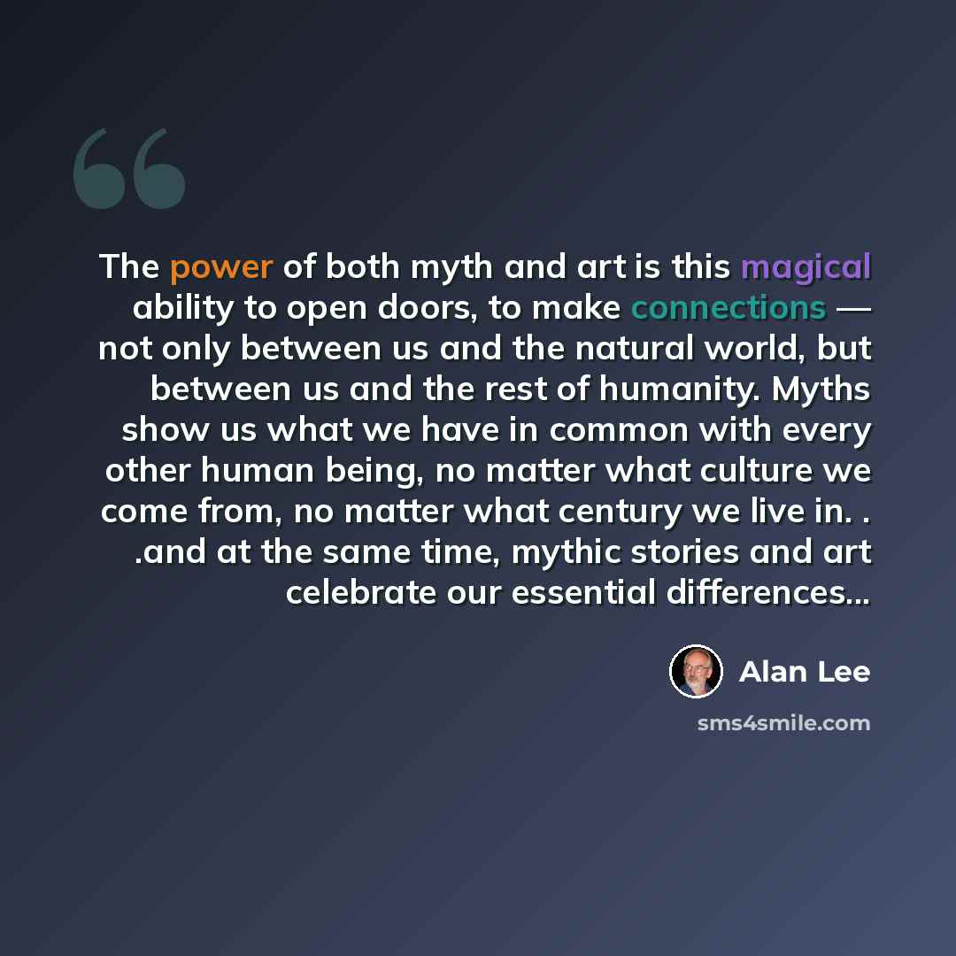 “The power of both myth and art is this magical ability to open doors, to make connections — not only between us and the natural world, but between us and the rest of humanity. Myths show us what we have in common with every other human being, no matter what culture we come from, no matter what…” quote by Alan Lee