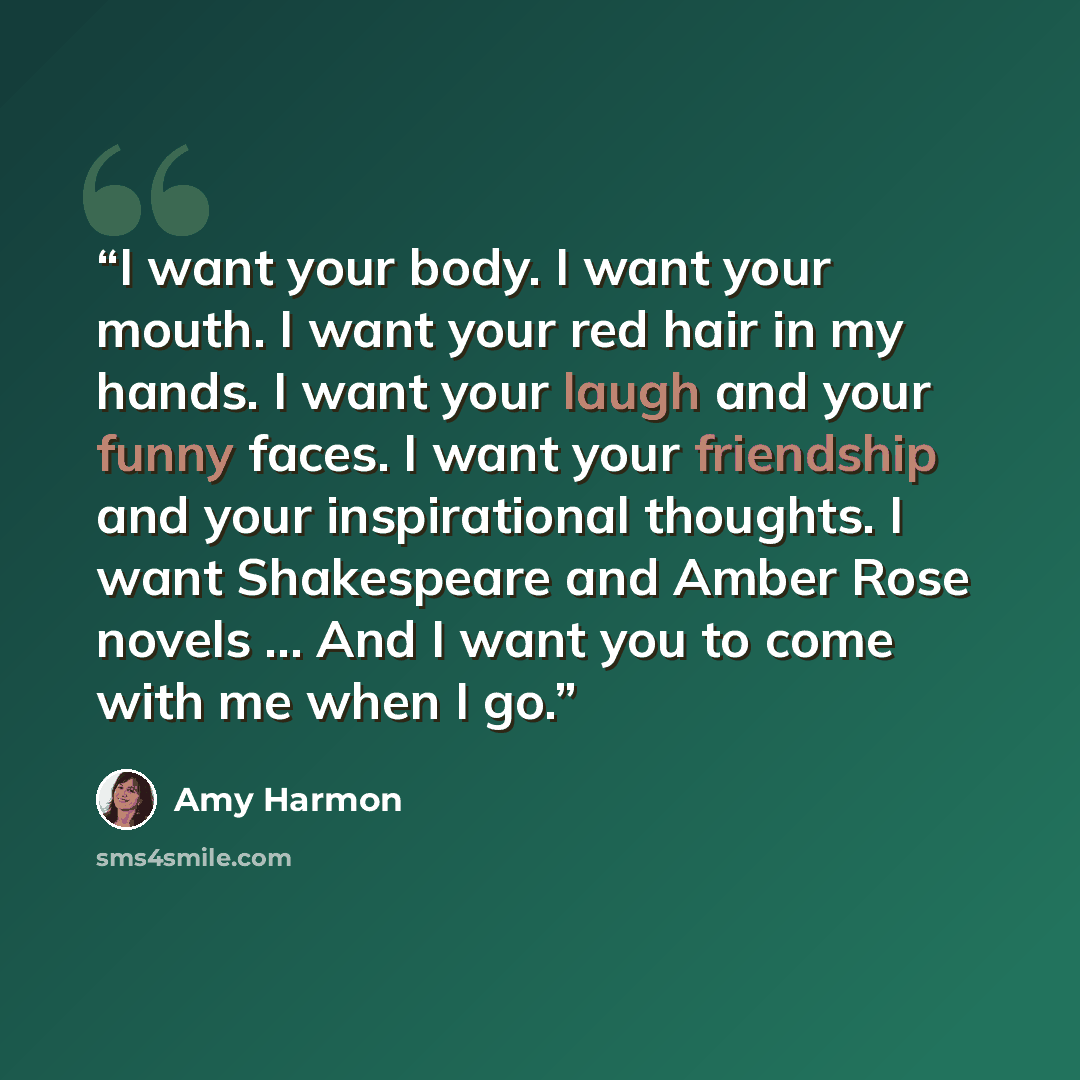 “I want your body. I want your mouth. I want your red hair in my hands. I want your laugh and your funny faces. I want your friendship and your inspirational thoughts. I want Shakespeare and Amber Rose novels ... And I want you to come with me when I go.” quote by Amy Harmon