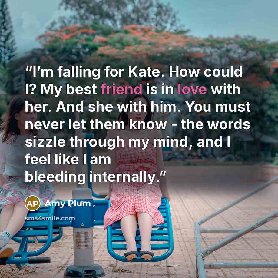 “I’m falling for Kate. How could I? My best friend is in love with her. And she with him. You must never let them know - the words sizzle through my mind, and I feel like I am bleeding internally.” quote by Amy Plum