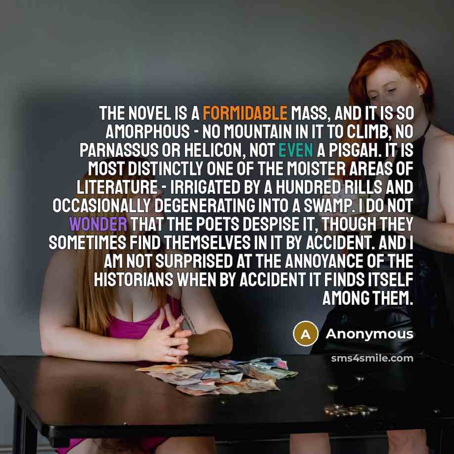 “The novel is a formidable mass, and it is so amorphous - no mountain in it to climb, no Parnassus or Helicon, not even a Pisgah. It is most distinctly one of the moister areas of literature - irrigated by a hundred rills and occasionally degenerating into a swamp. I do not wonder that the poets…” quote by Anonymous