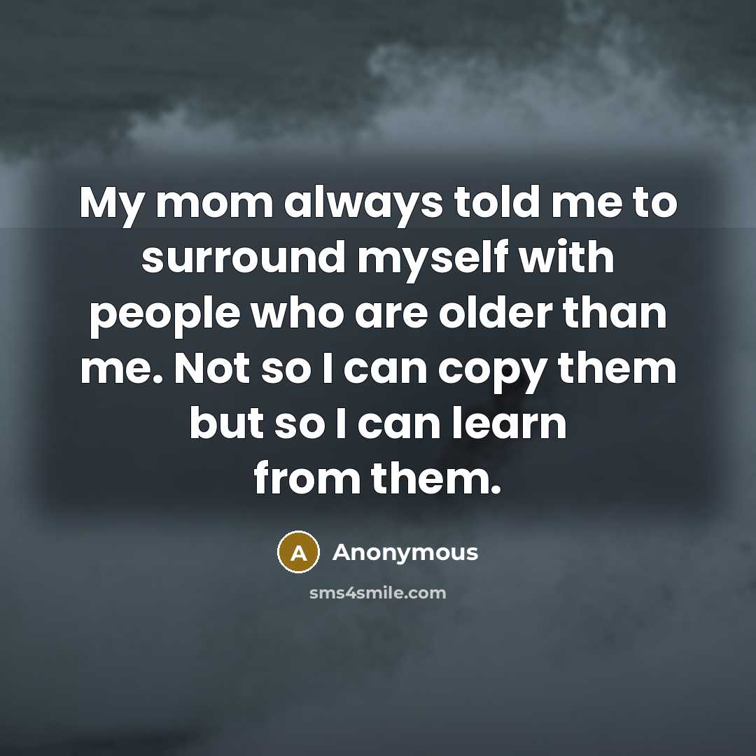 “My mom always told me to surround myself with people who are older than me. Not so I can copy them but so I can learn from them.” quote by Anonymous