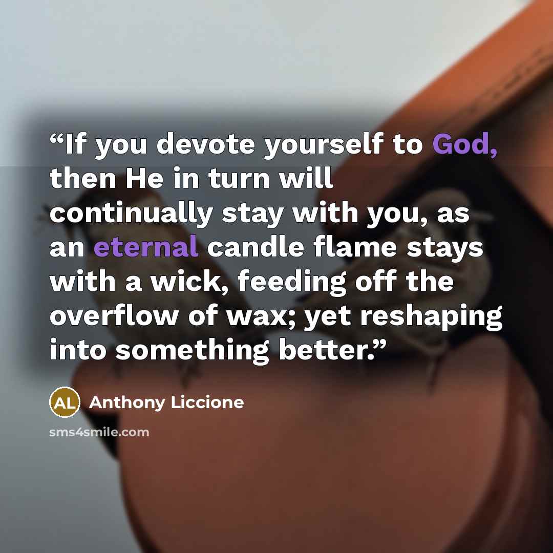 “If you devote yourself to God, then He in turn will continually stay with you, as an eternal candle flame stays with a wick, feeding off the overflow of wax; yet reshaping into something better.” quote by Anthony Liccione