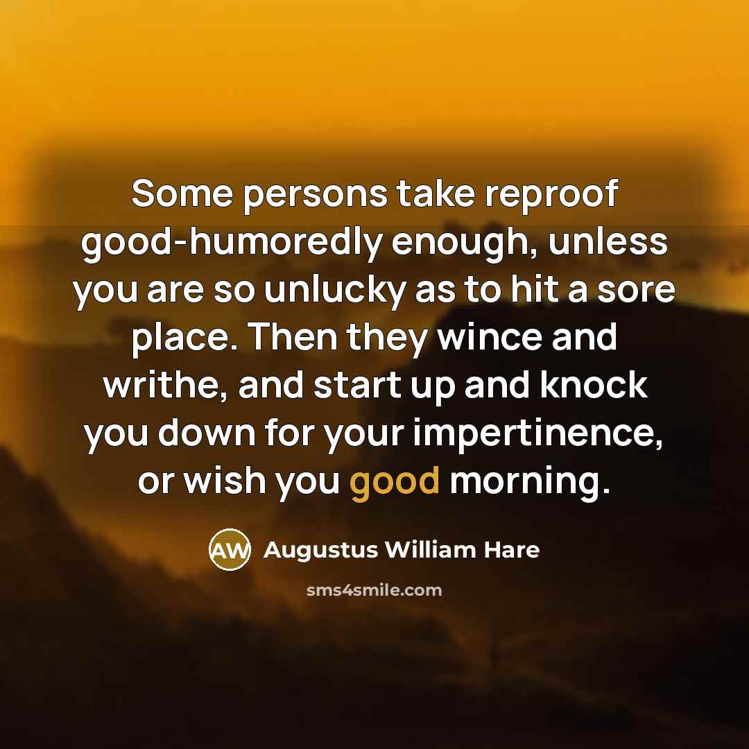 “Some persons take reproof good-humoredly enough, unless you are so unlucky as to hit a sore place. Then they wince and writhe, and start up and knock you down for your impertinence, or wish you good morning.” quote by Augustus William Hare