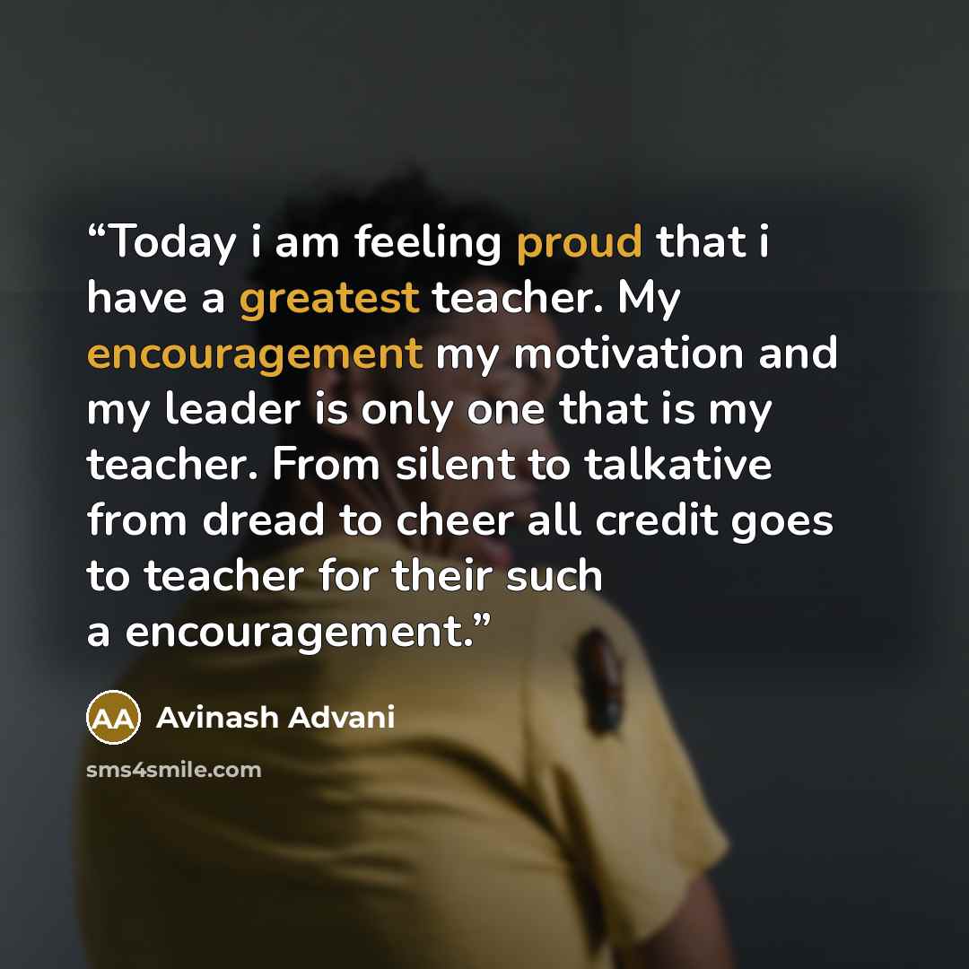 “Today i am feeling proud that i have a greatest teacher. My encouragement my motivation and my leader is only one that is my teacher. From silent to talkative from dread to cheer all credit goes to teacher for their such a encouragement.” quote by Avinash Advani
