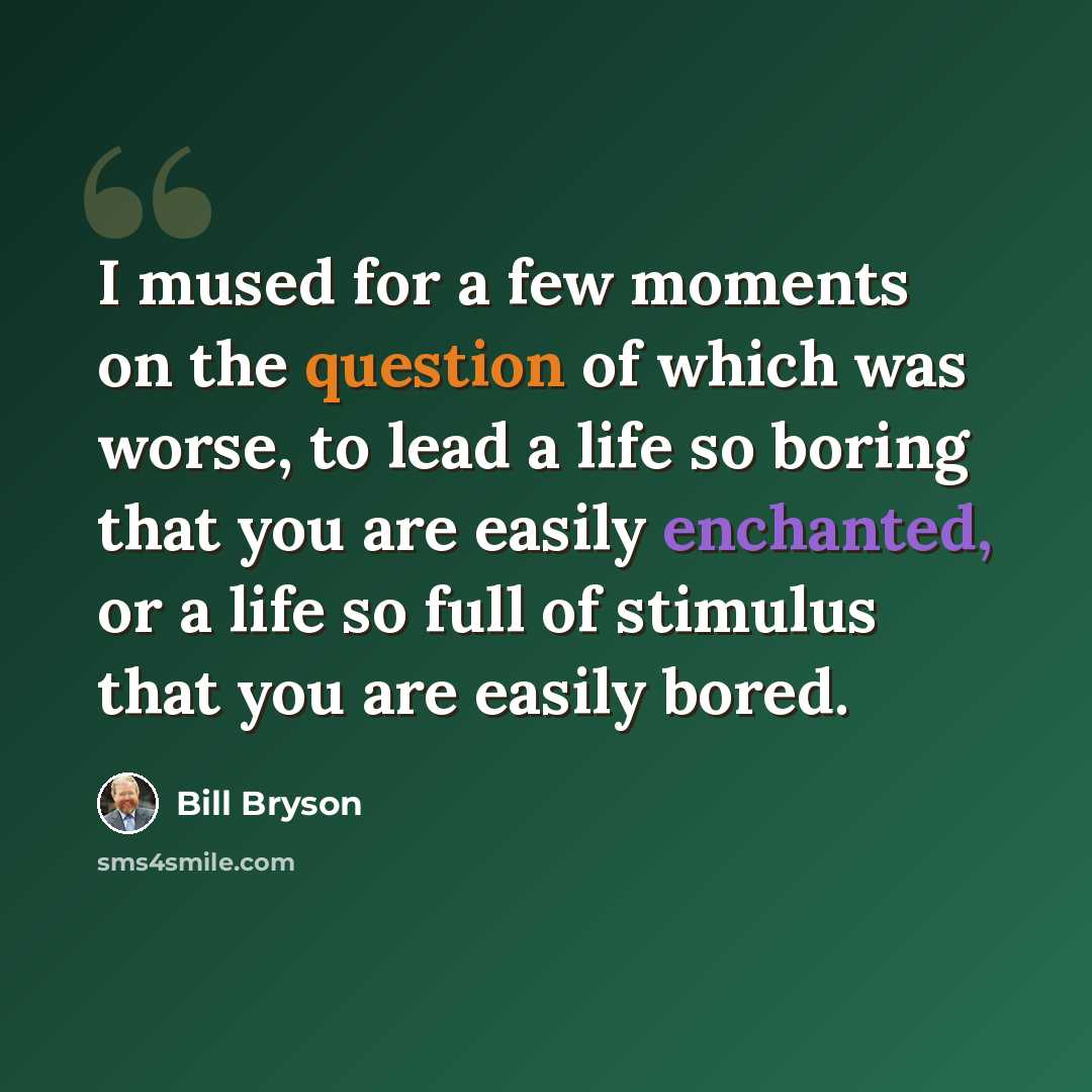 “I mused for a few moments on the question of which was worse, to lead a life so boring that you are easily enchanted, or a life so full of stimulus that you are easily bored.” quote by Bill Bryson