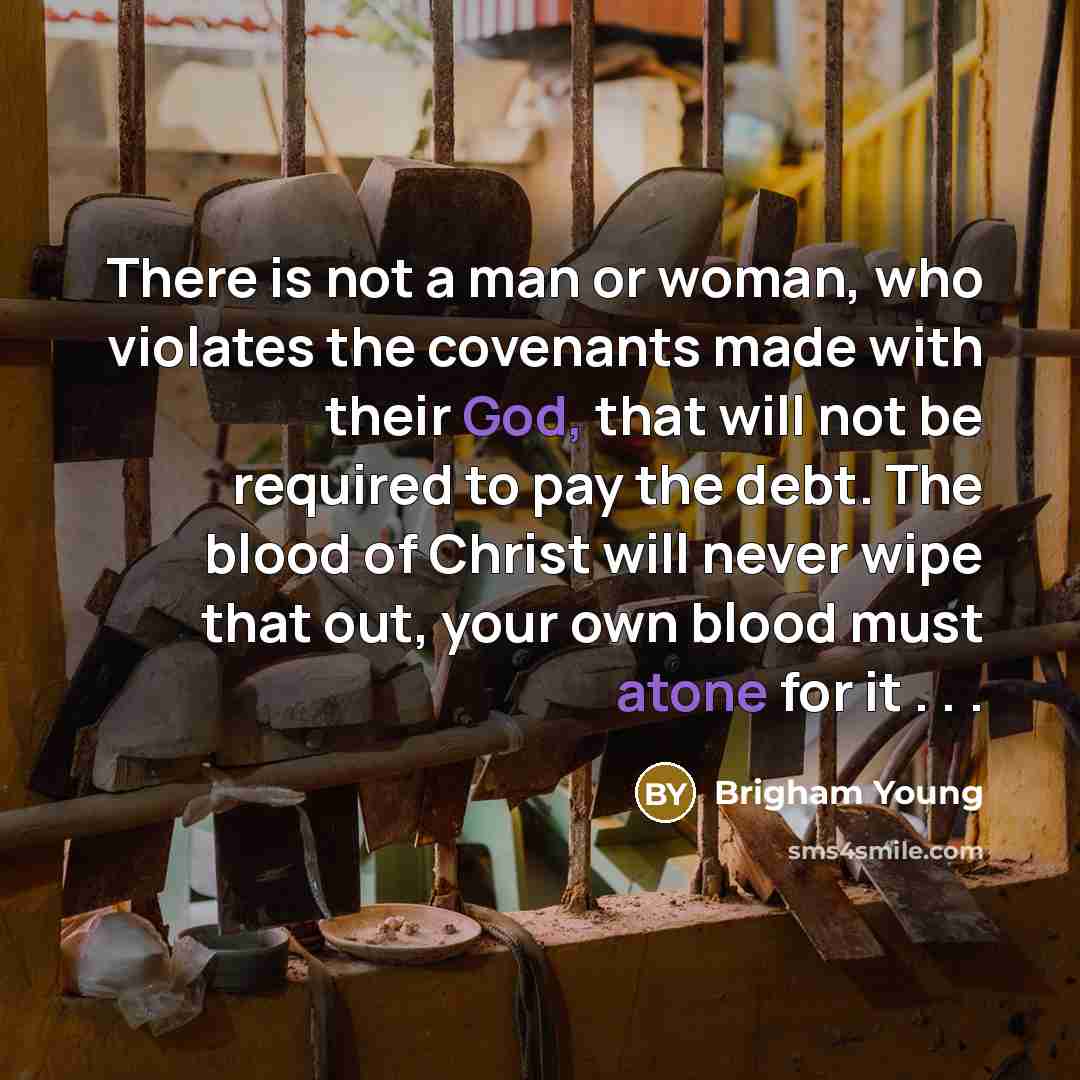 “There is not a man or woman, who violates the covenants made with their God, that will not be required to pay the debt. The blood of Christ will never wipe that out, your own blood must atone for it . . .” quote by Brigham Young
