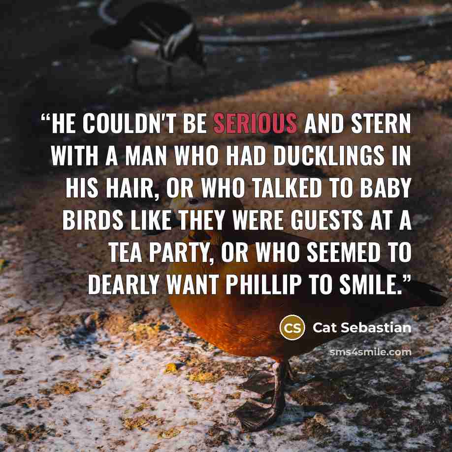 “He couldn't be serious and stern with a man who had ducklings in his hair, or who talked to baby birds like they were guests at a tea party, or who seemed to dearly want Phillip to smile.” quote by Cat Sebastian
