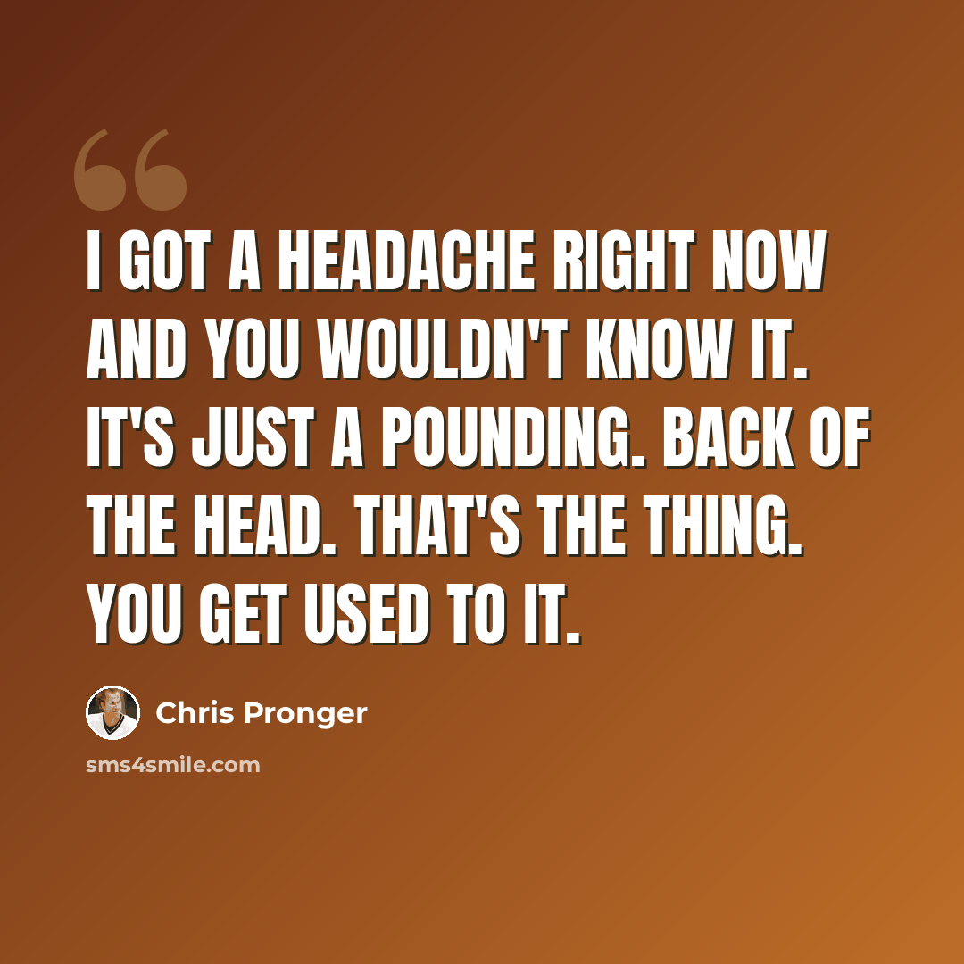 “I got a headache right now and you wouldn't know it. It's just a pounding. Back of the head. That's the thing. You get used to it.” quote by Chris Pronger