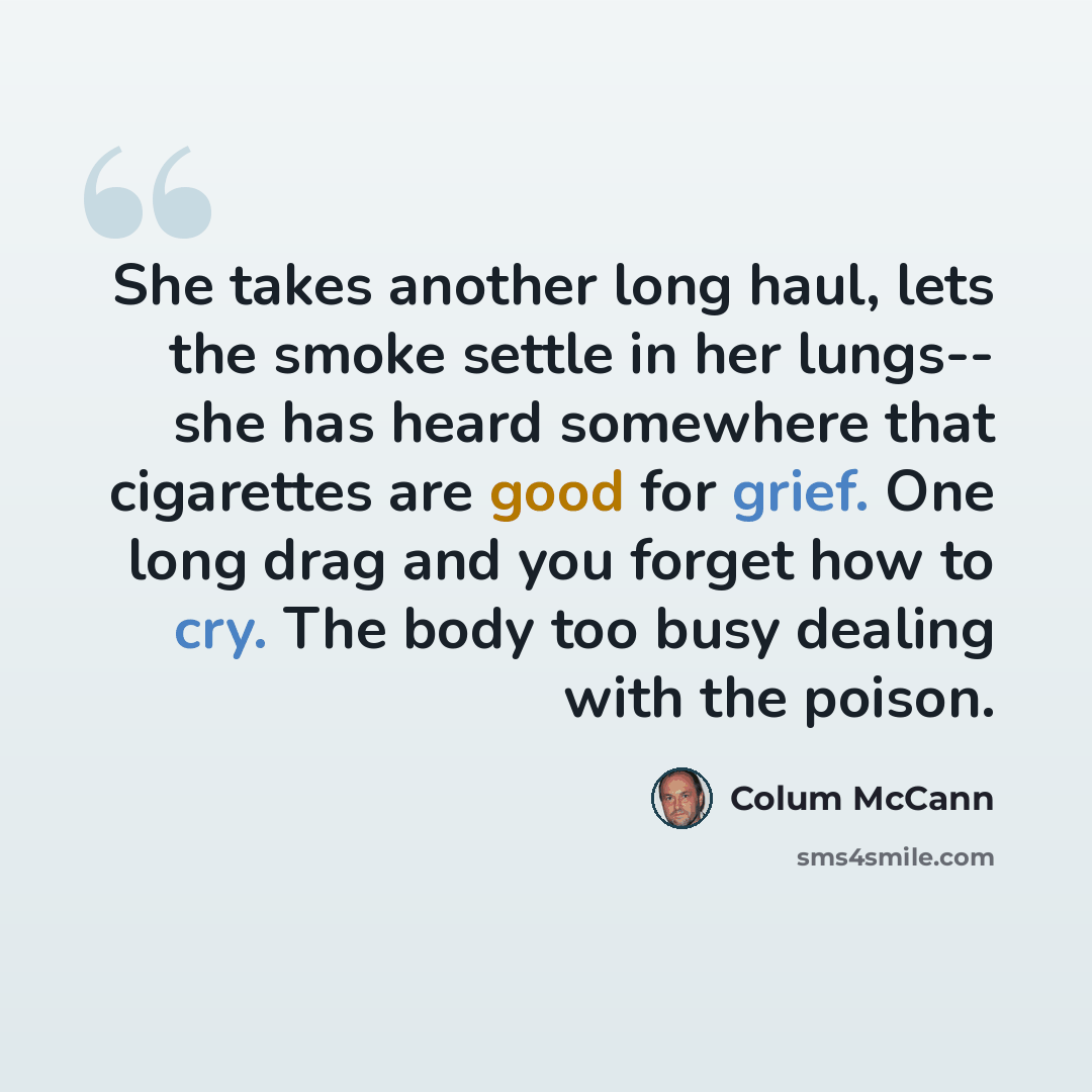“She takes another long haul, lets the smoke settle in her lungs-- she has heard somewhere that cigarettes are good for grief. One long drag and you forget how to cry. The body too busy dealing with the poison.” quote by Colum McCann