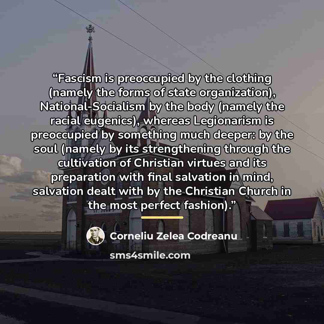 “Fascism is preoccupied by the clothing (namely the forms of state organization), National-Socialism by the body (namely the racial eugenics), whereas Legionarism is preoccupied by something much deeper: by the soul (namely by its strengthening through the cultivation of Christian virtues and its…” quote by Corneliu Zelea Codreanu