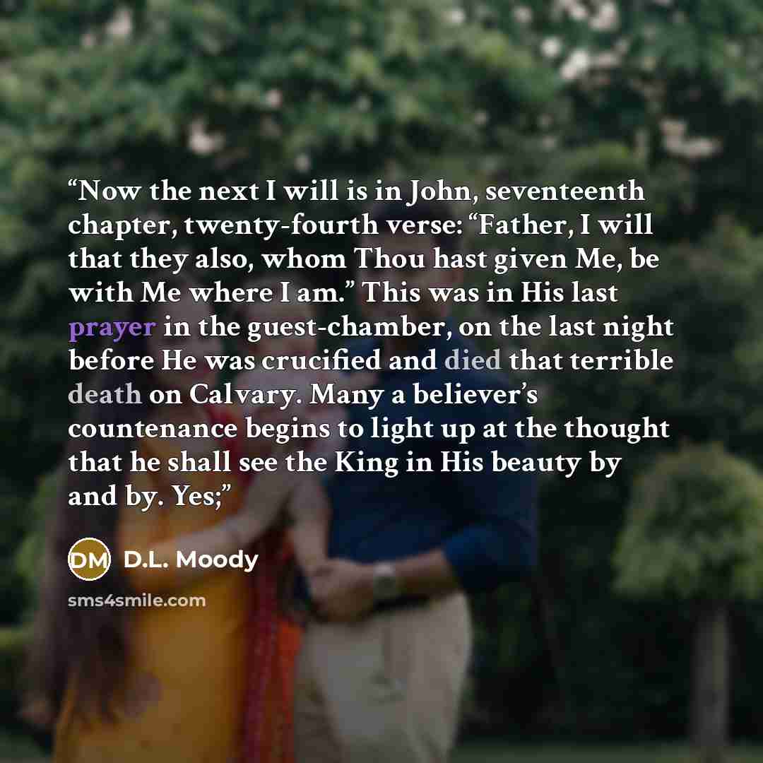 “Now the next I will is in John, seventeenth chapter, twenty-fourth verse: “Father, I will that they also, whom Thou hast given Me, be with Me where I am.” This was in His last prayer in the guest-chamber, on the last night before He was crucified and died that terrible death on Calvary. Many a…” quote by D.L. Moody