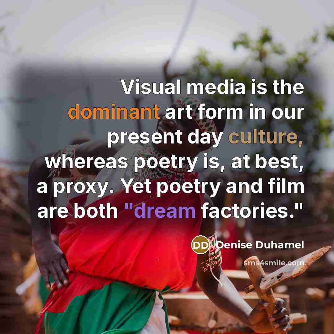 “Visual media is the dominant art form in our present day culture, whereas poetry is, at best, a proxy. Yet poetry and film are both "dream factories."” quote by Denise Duhamel