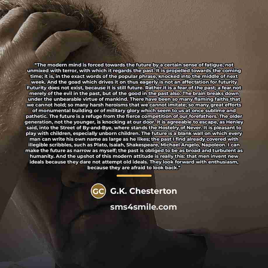 “The modern mind is forced towards the future by a certain sense of fatigue, not unmixed with terror, with which it regards the past. It is propelled towards the coming time; it is, in the exact words of the popular phrase, knocked into the middle of next week. And the goad which drives it on thus…” quote by G.K. Chesterton