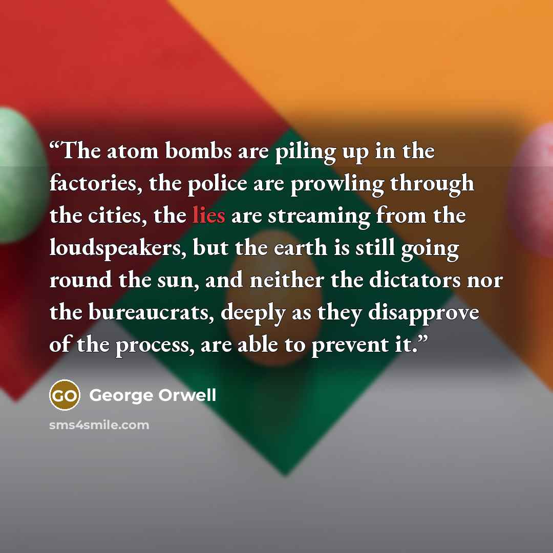 “The atom bombs are piling up in the factories, the police are prowling through the cities, the lies are streaming from the loudspeakers, but the earth is still going round the sun, and neither the dictators nor the bureaucrats, deeply as they disapprove of the process, are able to prevent it.” quote by George Orwell