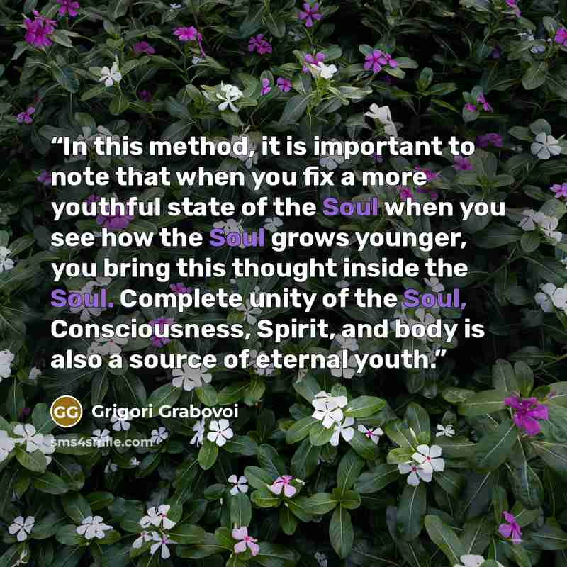“In this method, it is important to note that when you fix a more youthful state of the Soul when you see how the Soul grows younger, you bring this thought inside the Soul. Complete unity of the Soul, Consciousness, Spirit, and body is also a source of eternal youth.” quote by Grigori Grabovoi