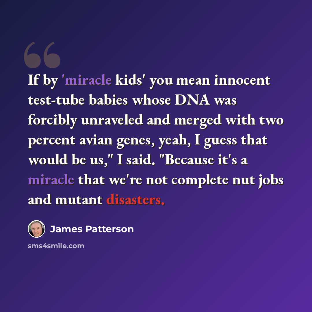 “If by 'miracle kids' you mean innocent test-tube babies whose DNA was forcibly unraveled and merged with two percent avian genes, yeah, I guess that would be us," I said. "Because it's a miracle that we're not complete nut jobs and mutant disasters.” quote by James Patterson