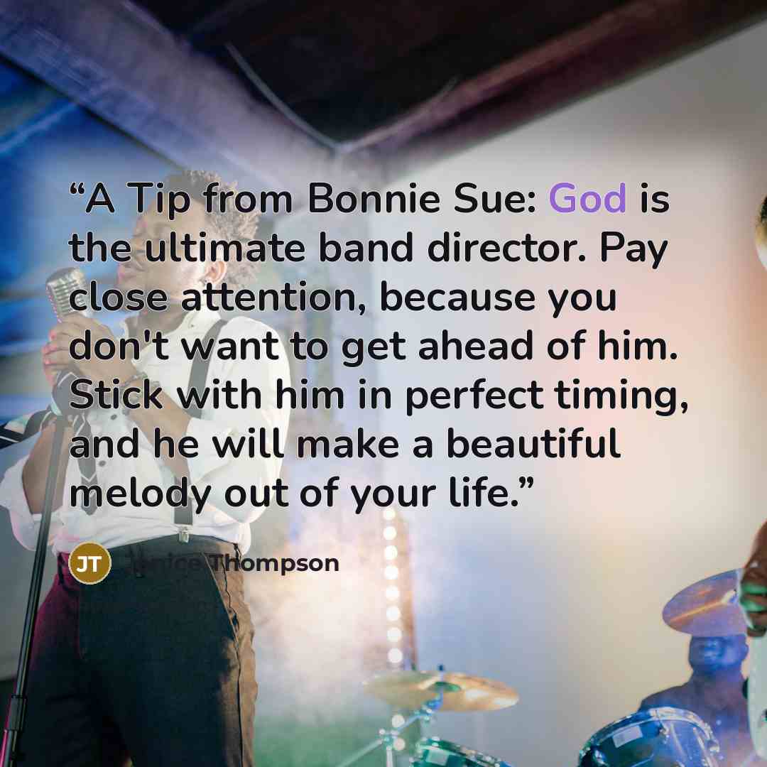 “A Tip from Bonnie Sue: God is the ultimate band director. Pay close attention, because you don't want to get ahead of him. Stick with him in perfect timing, and he will make a beautiful melody out of your life.” quote by Janice Thompson