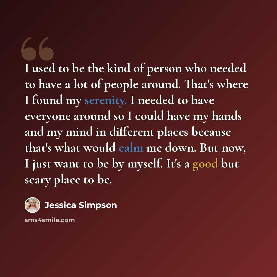“I used to be the kind of person who needed to have a lot of people around. That's where I found my serenity. I needed to have everyone around so I could have my hands and my mind in different places because that's what would calm me down. But now, I just want to be by myself. It's a good but scary…” quote by Jessica Simpson