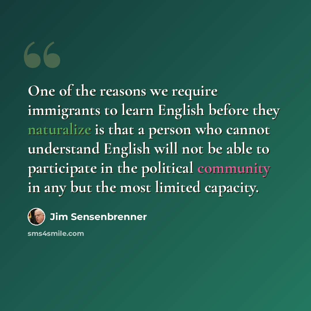 “One of the reasons we require immigrants to learn English before they naturalize is that a person who cannot understand English will not be able to participate in the political community in any but the most limited capacity.” quote by Jim Sensenbrenner