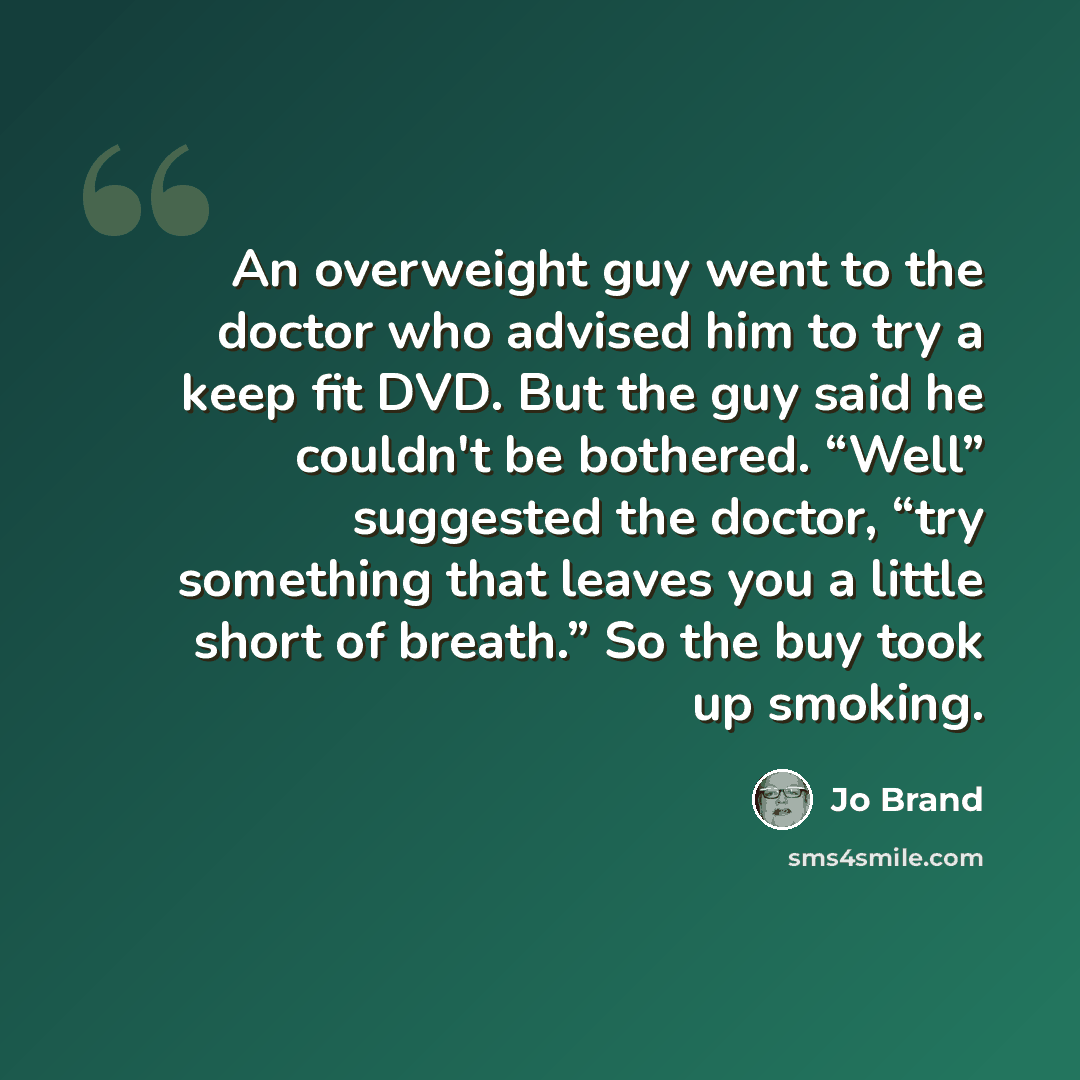 “An overweight guy went to the doctor who advised him to try a keep fit DVD. But the guy said he couldn't be bothered. “Well” suggested the doctor, “try something that leaves you a little short of breath.” So the buy took up smoking.” quote by Jo Brand