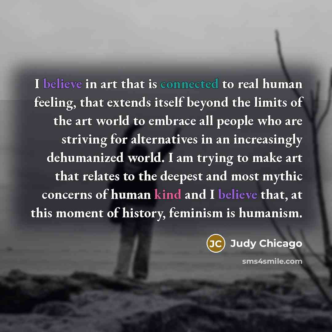 “I believe in art that is connected to real human feeling, that extends itself beyond the limits of the art world to embrace all people who are striving for alternatives in an increasingly dehumanized world. I am trying to make art that relates to the deepest and most mythic concerns of human kind…” quote by Judy Chicago