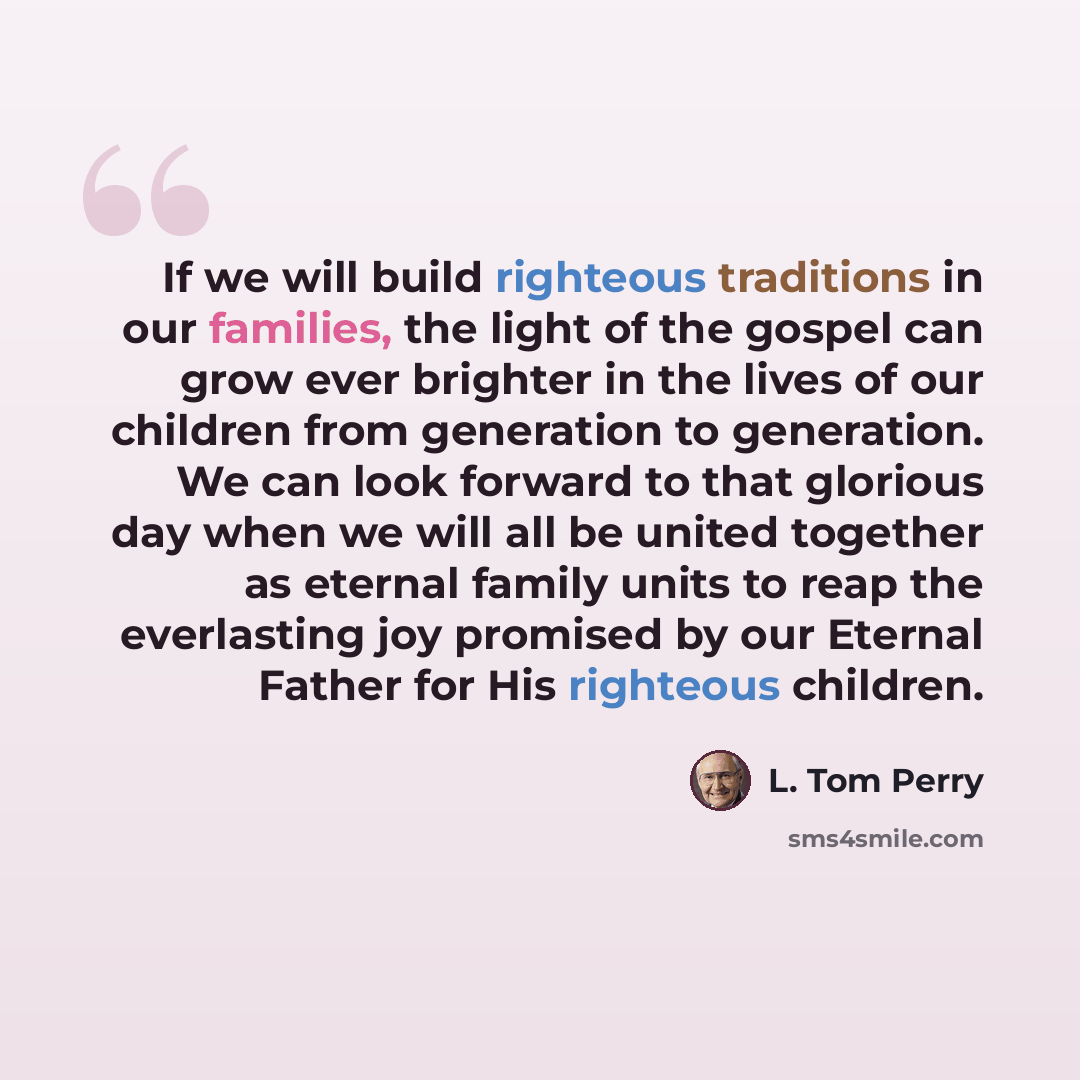 “If we will build righteous traditions in our families, the light of the gospel can grow ever brighter in the lives of our children from generation to generation. We can look forward to that glorious day when we will all be united together as eternal family units to reap the everlasting joy…” quote by L. Tom Perry