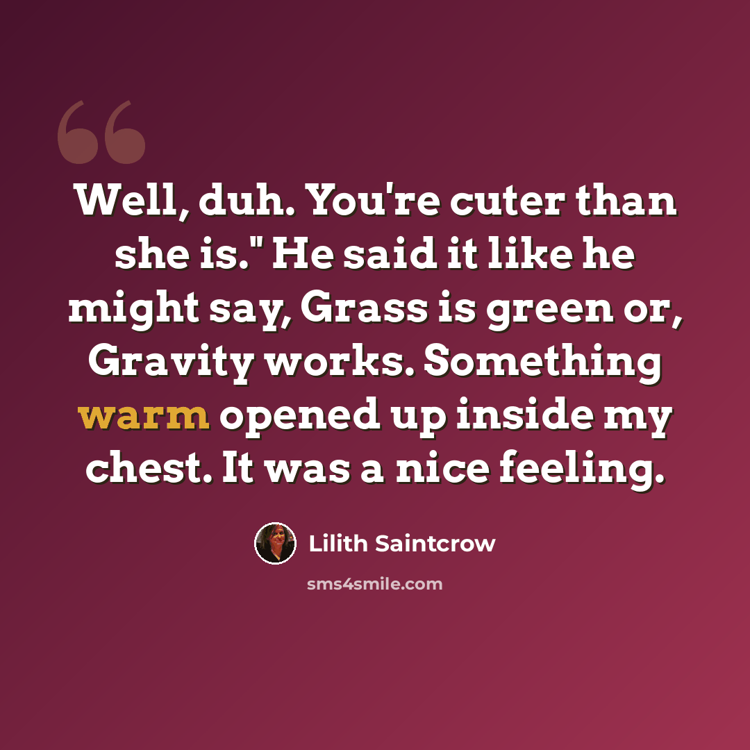“Well, duh. You're cuter than she is." He said it like he might say, Grass is green or, Gravity works. Something warm opened up inside my chest. It was a nice feeling.” quote by Lilith Saintcrow