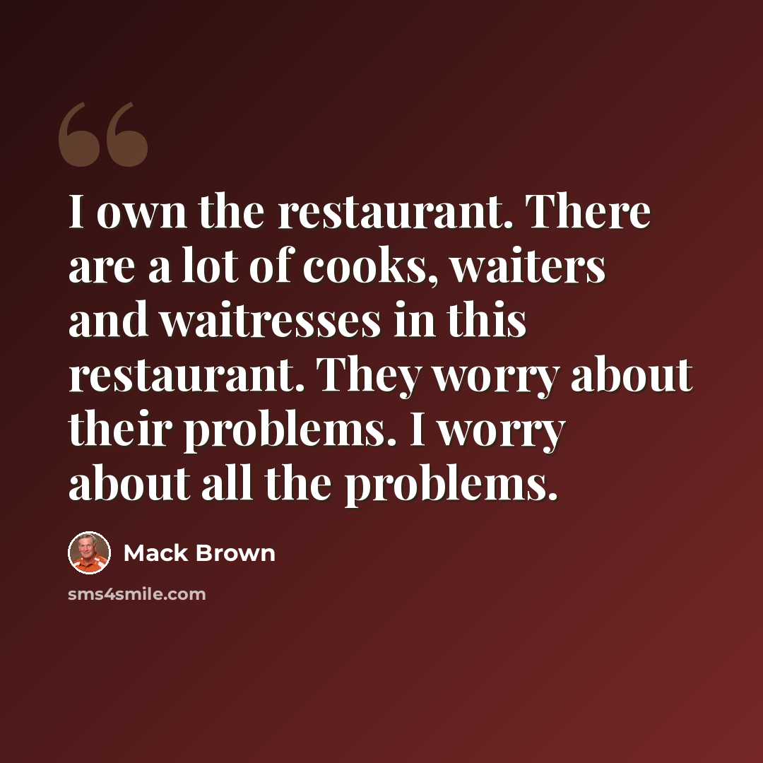 “I own the restaurant. There are a lot of cooks, waiters and waitresses in this restaurant. They worry about their problems. I worry about all the problems.” quote by Mack Brown