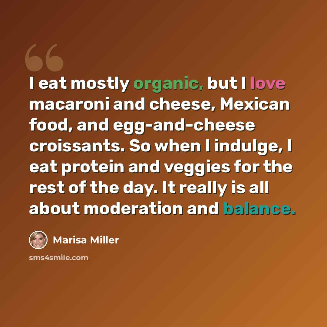 “I eat mostly organic, but I love macaroni and cheese, Mexican food, and egg-and-cheese croissants. So when I indulge, I eat protein and veggies for the rest of the day. It really is all about moderation and balance.” quote by Marisa Miller