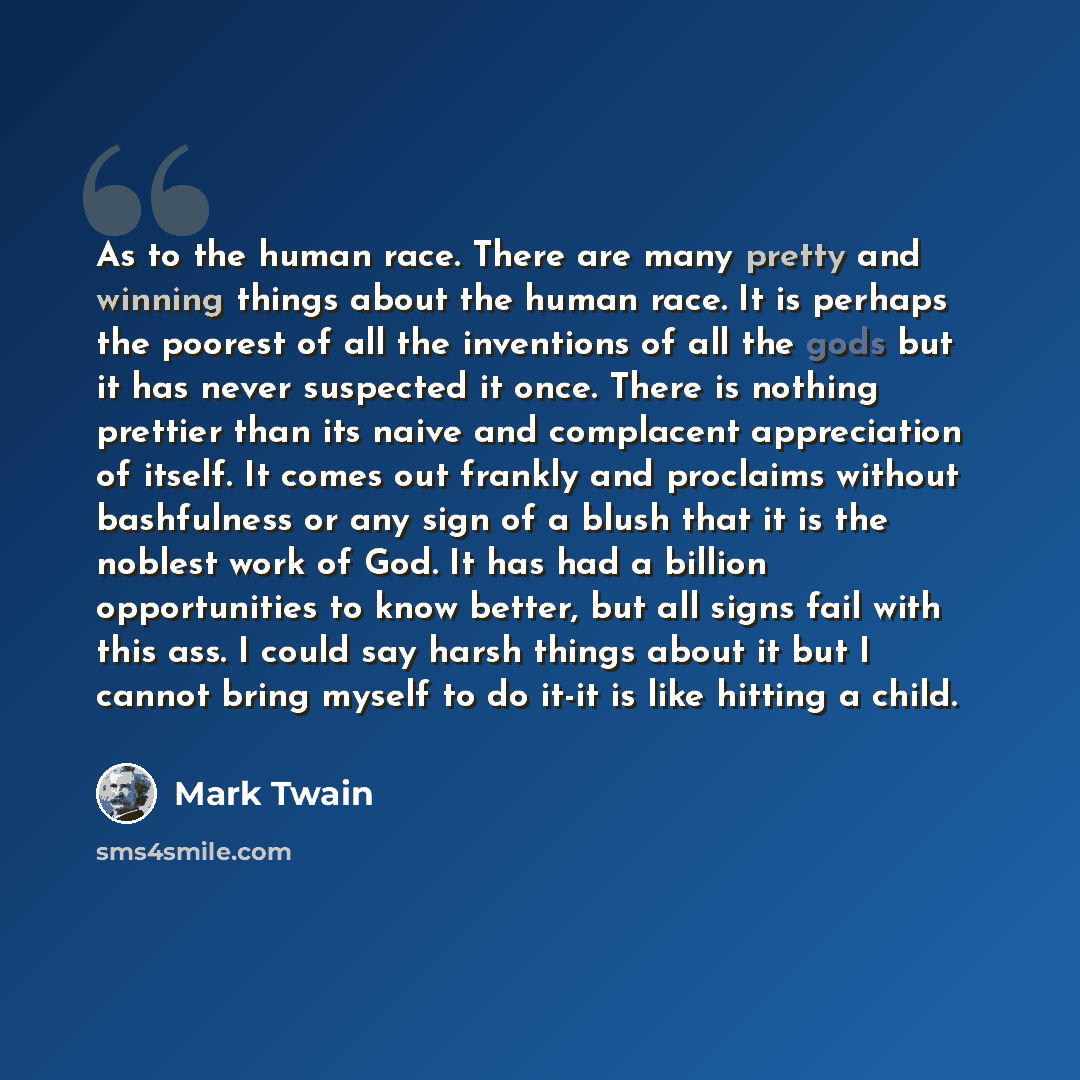 “As to the human race. There are many pretty and winning things about the human race. It is perhaps the poorest of all the inventions of all the gods but it has never suspected it once. There is nothing prettier than its naive and complacent appreciation of itself. It comes out frankly and…” quote by Mark Twain