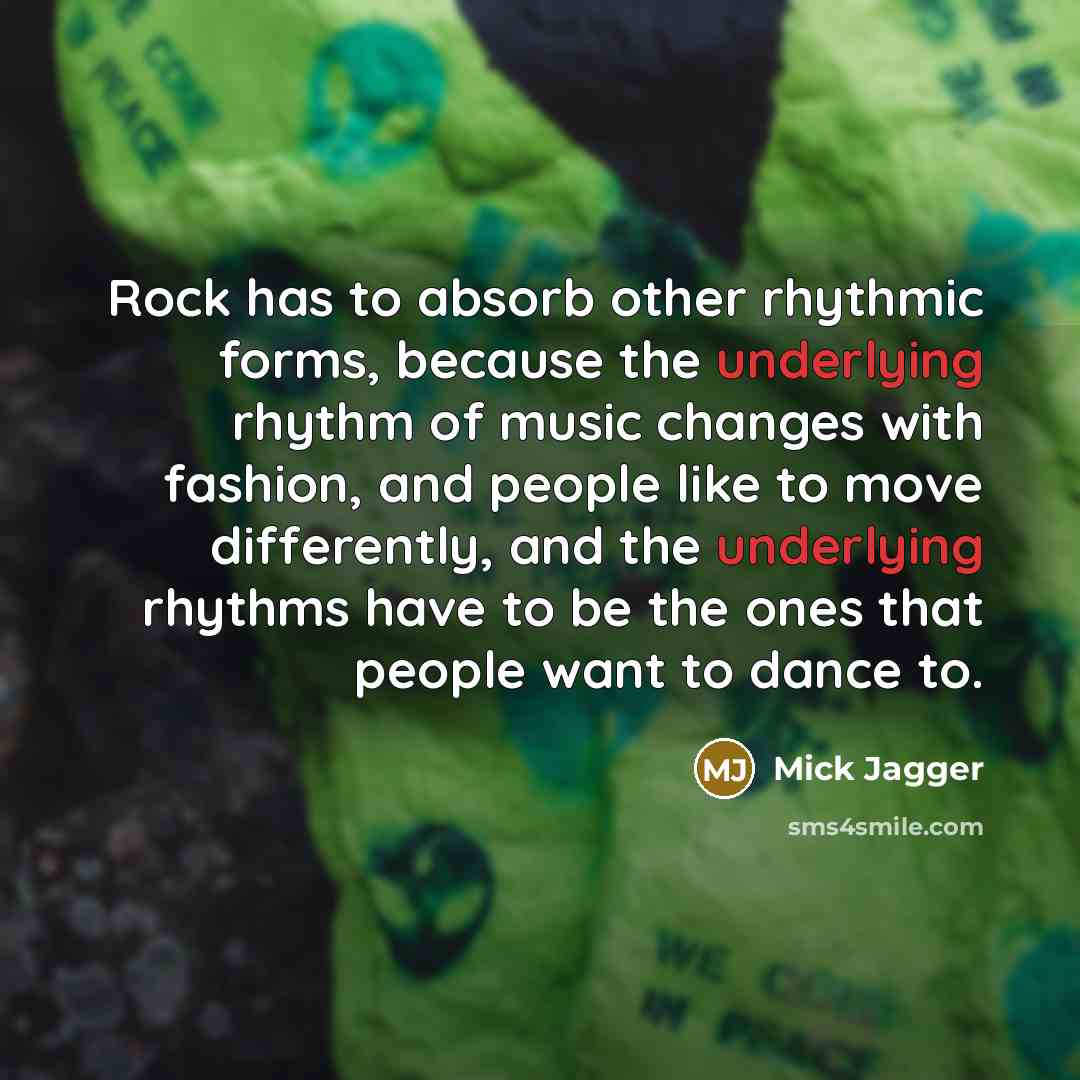 “Rock has to absorb other rhythmic forms, because the underlying rhythm of music changes with fashion, and people like to move differently, and the underlying rhythms have to be the ones that people want to dance to.” quote by Mick Jagger