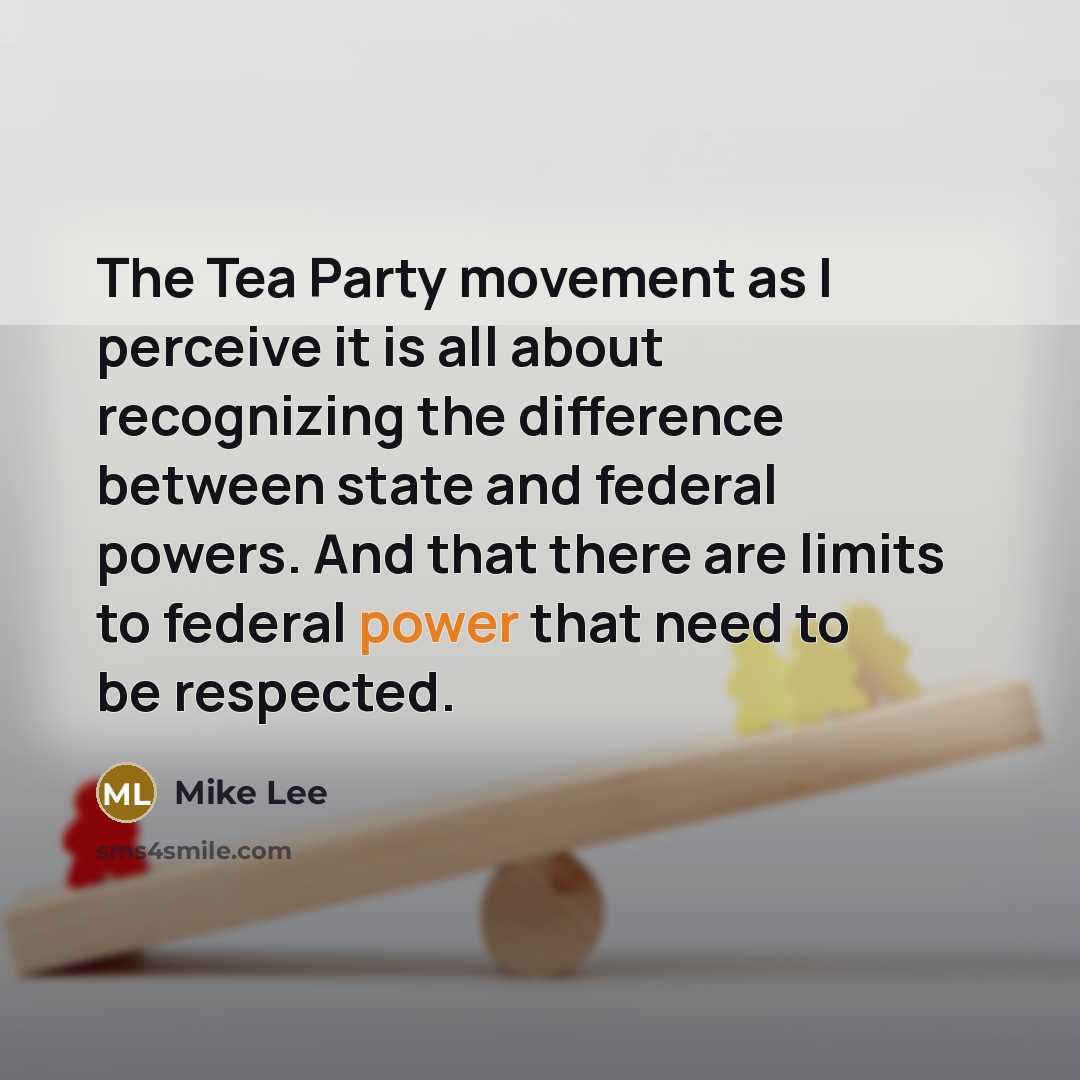 “The Tea Party movement as I perceive it is all about recognizing the difference between state and federal powers. And that there are limits to federal power that need to be respected.” quote by Mike Lee