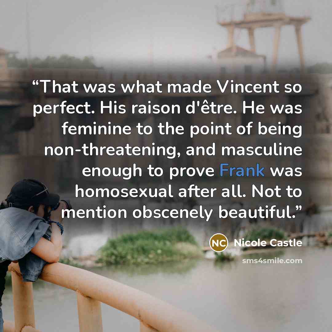 “That was what made Vincent so perfect. His raison d'être. He was feminine to the point of being non-threatening, and masculine enough to prove Frank was homosexual after all. Not to mention obscenely beautiful.” quote by Nicole Castle