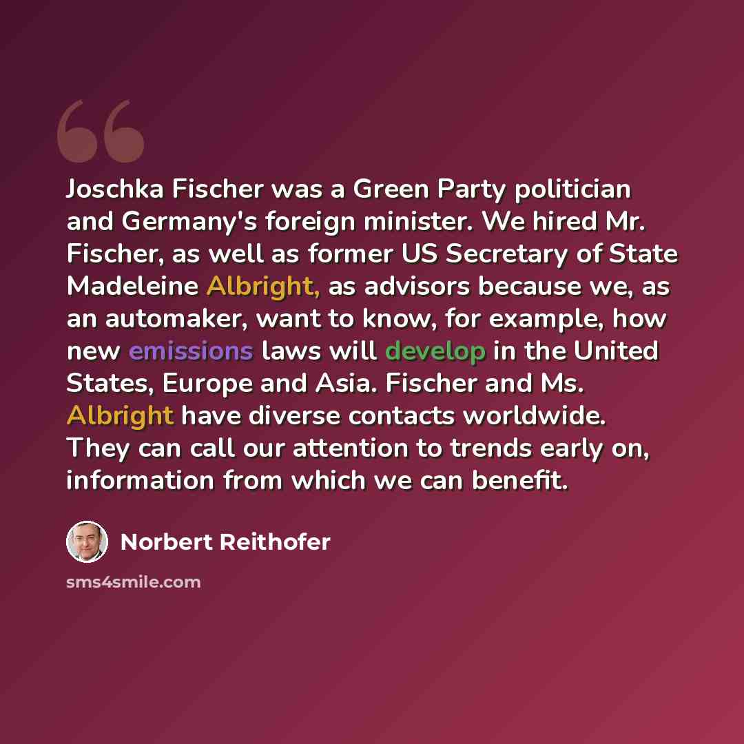 “Joschka Fischer was a Green Party politician and Germany's foreign minister. We hired Mr. Fischer, as well as former US Secretary of State Madeleine Albright, as advisors because we, as an automaker, want to know, for example, how new emissions laws will develop in the United States, Europe and…” quote by Norbert Reithofer