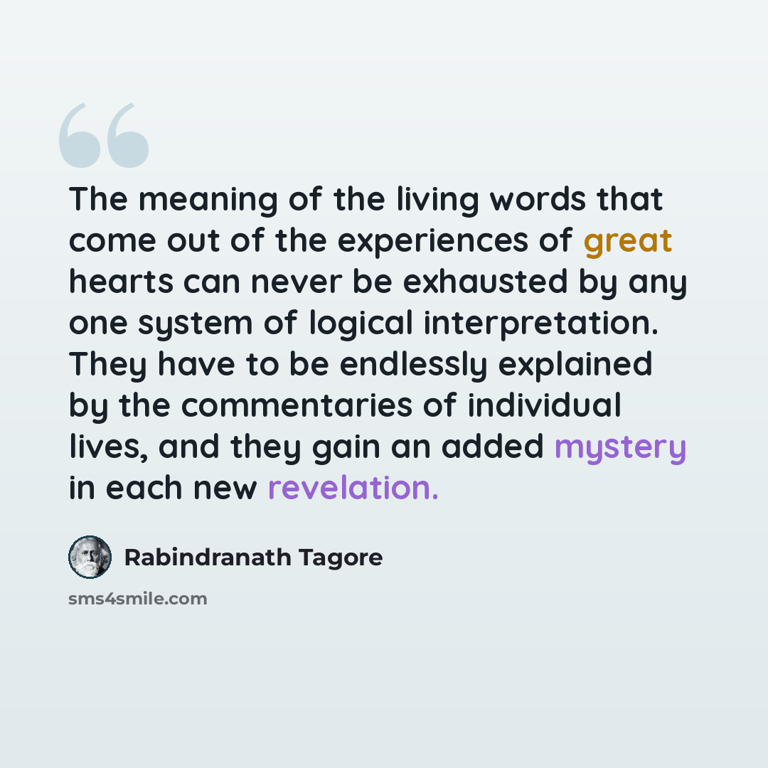 “The meaning of the living words that come out of the experiences of great hearts can never be exhausted by any one system of logical interpretation. They have to be endlessly explained by the commentaries of individual lives, and they gain an added mystery in each new revelation.” quote by Rabindranath Tagore