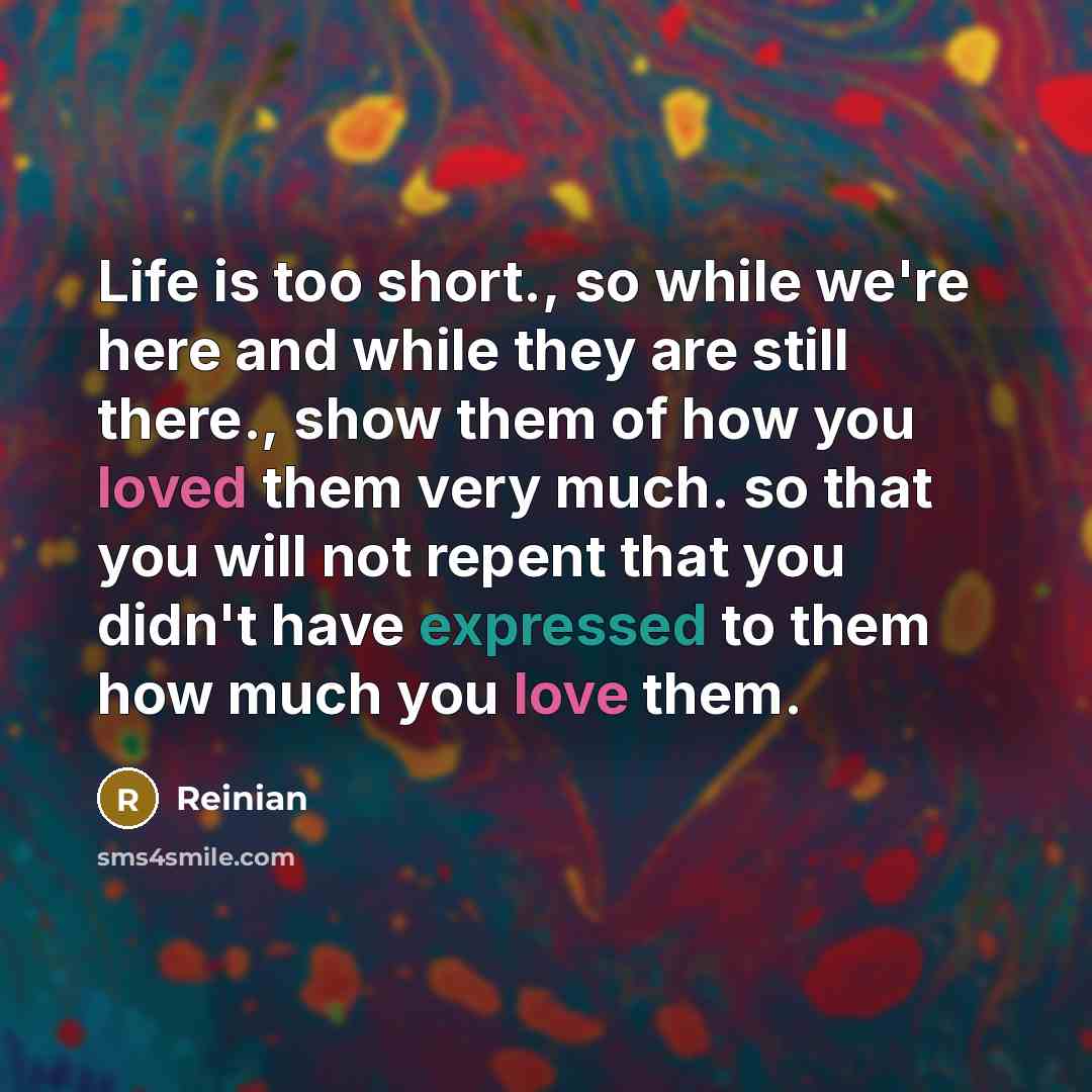 “Life is too short., so while we're here and while they are still there., show them of how you loved them very much. so that you will not repent that you didn't have expressed to them how much you love them.” quote by Reinian