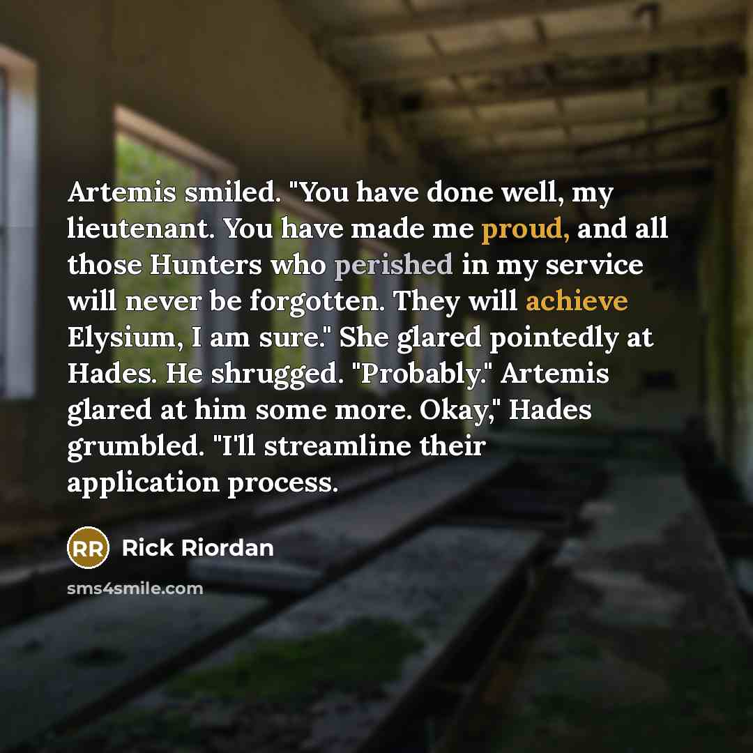 “Artemis smiled. "You have done well, my lieutenant. You have made me proud, and all those Hunters who perished in my service will never be forgotten. They will achieve Elysium, I am sure." She glared pointedly at Hades. He shrugged. "Probably." Artemis glared at him some more. Okay," Hades…” quote by Rick Riordan