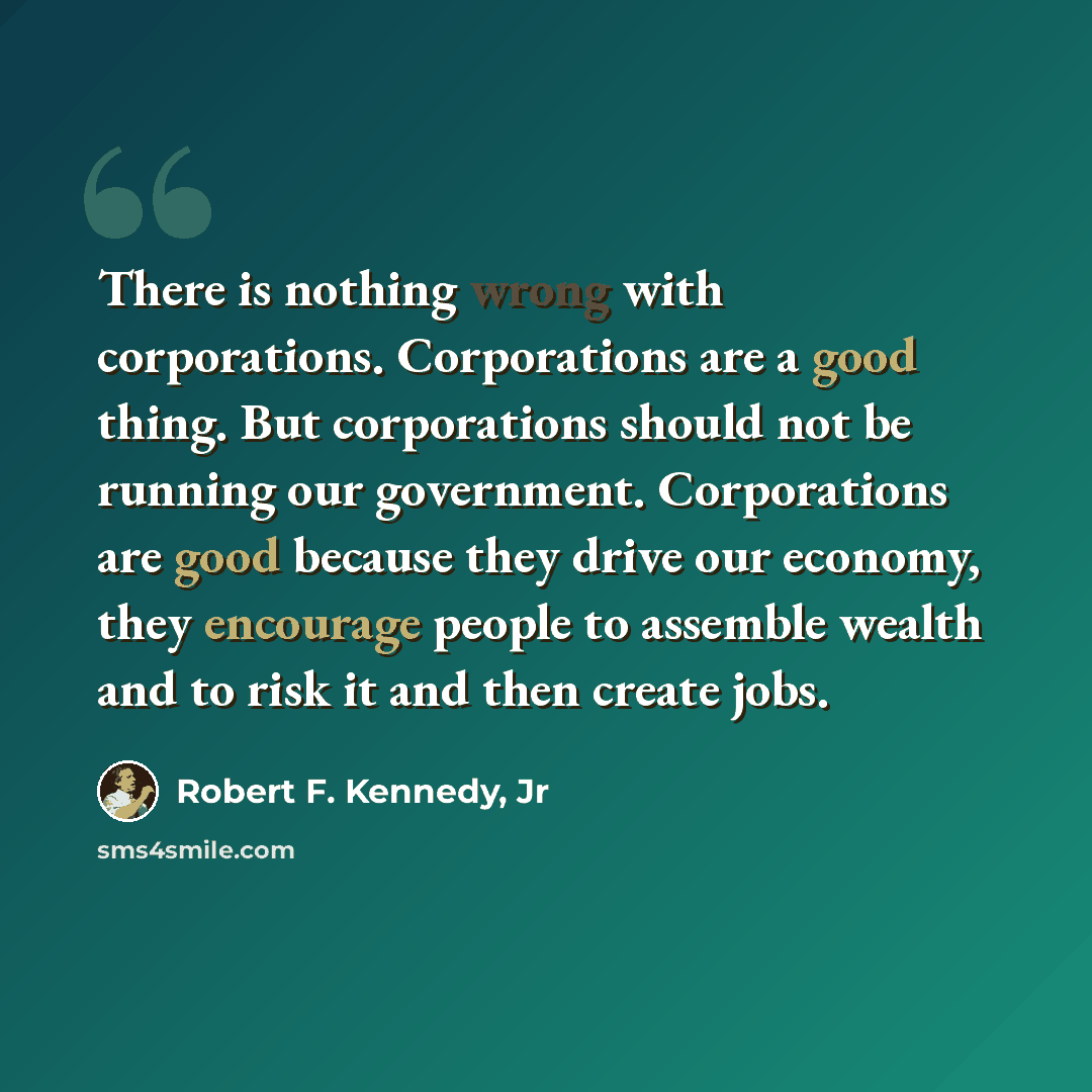 “There is nothing wrong with corporations. Corporations are a good thing. But corporations should not be running our government. Corporations are good because they drive our economy, they encourage people to assemble wealth and to risk it and then create jobs.” quote by Robert F. Kennedy, Jr