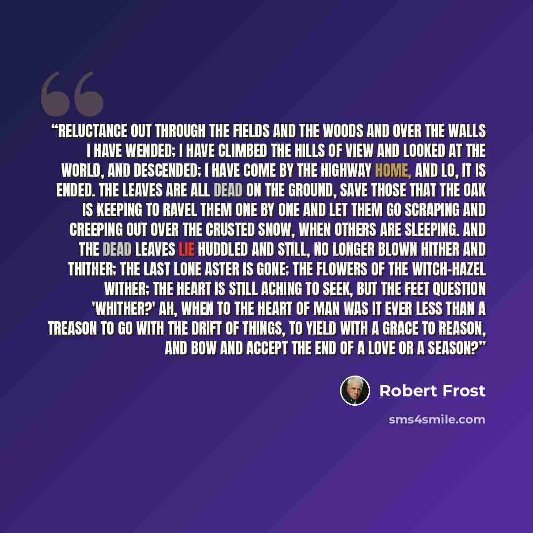 “Reluctance Out through the fields and the woods And over the walls I have wended; I have climbed the hills of view And looked at the world, and descended; I have come by the highway home, And lo, it is ended. The leaves are all dead on the ground, Save those that the oak is keeping To ravel them…” quote by Robert Frost
