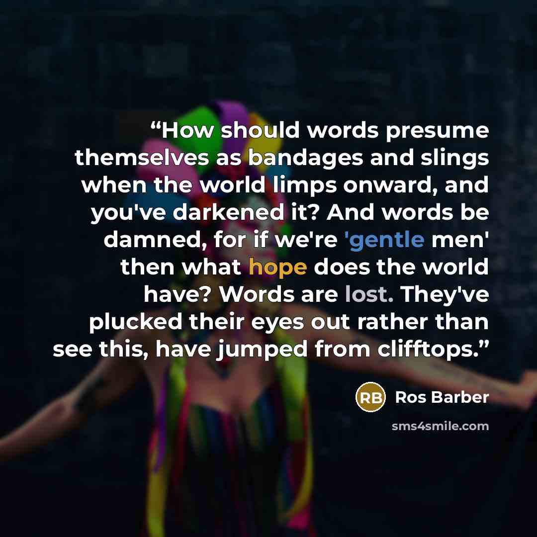 “How should words presume themselves as bandages and slings when the world limps onward, and you've darkened it? And words be damned, for if we're 'gentle men' then what hope does the world have? Words are lost. They've plucked their eyes out rather than see this, have jumped from clifftops.” quote by Ros Barber