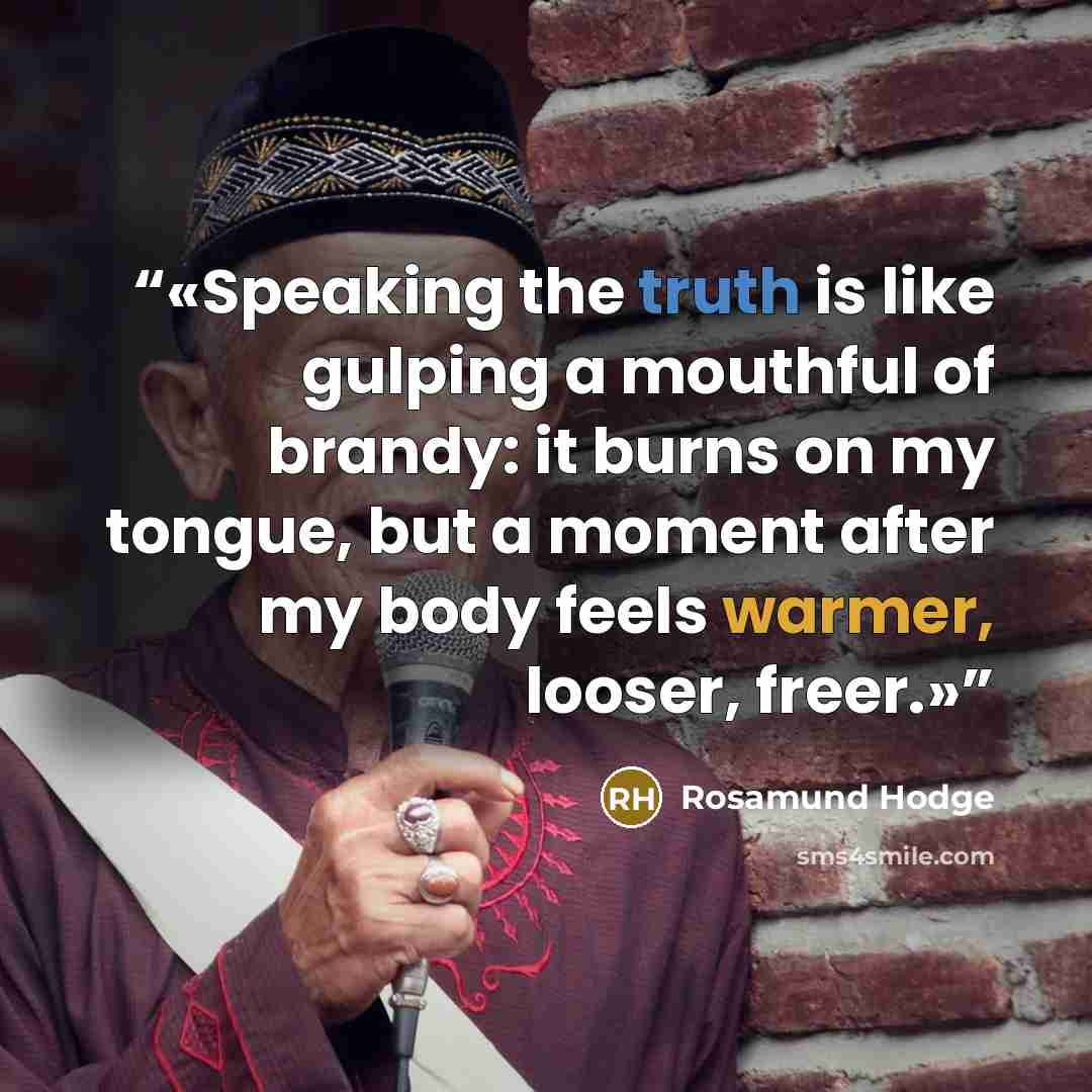 “Speaking the truth is like gulping a mouthful of brandy: it burns on my tongue, but a moment after my body feels warmer, looser, freer.” quote by Rosamund Hodge