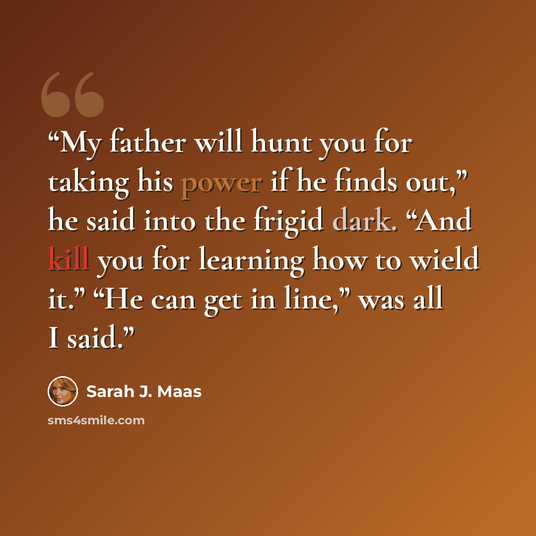 “My father will hunt you for taking his power if he finds out,” he said into the frigid dark. “And kill you for learning how to wield it.” “He can get in line,” was all I said.” quote by Sarah J. Maas