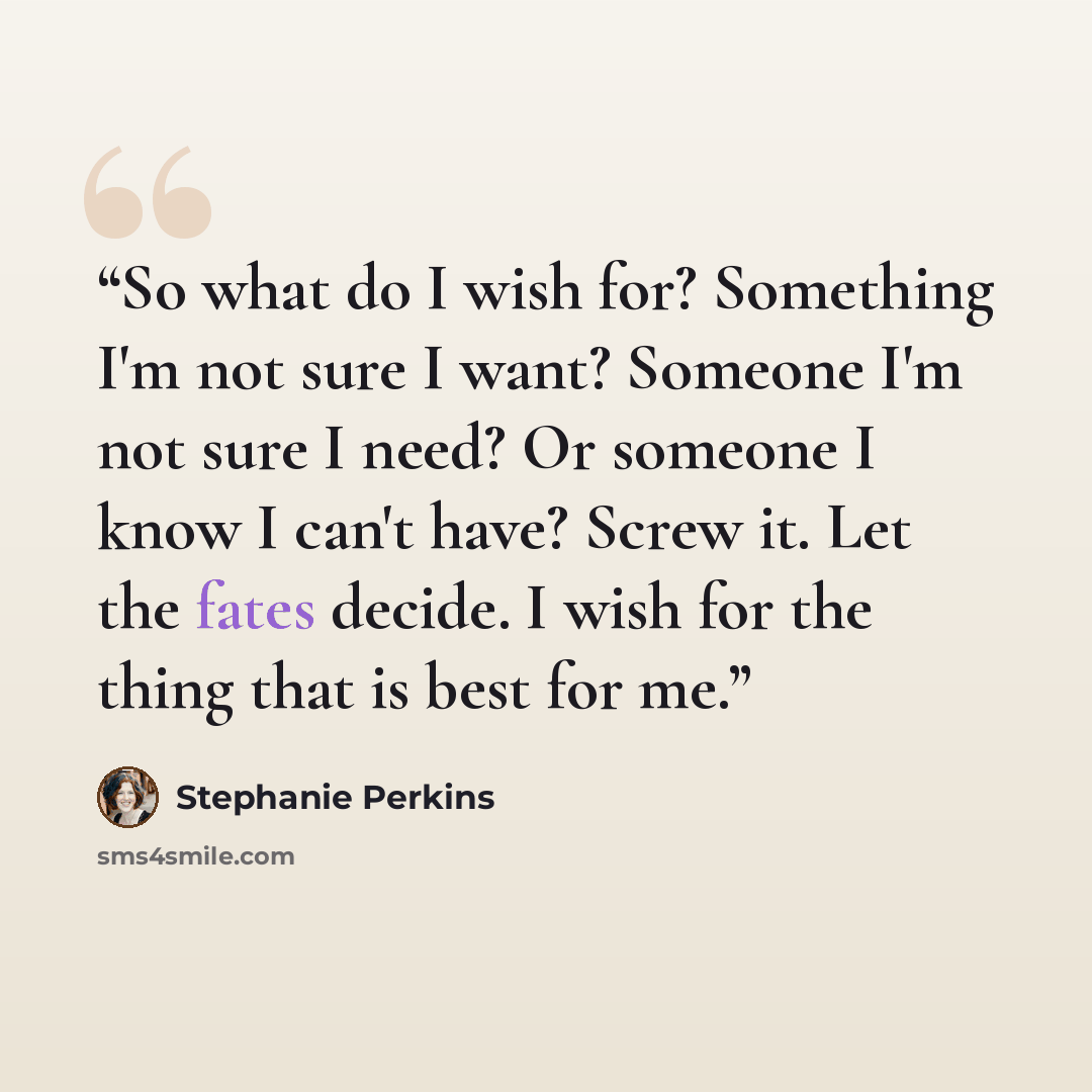 “So what do I wish for? Something I'm not sure I want? Someone I'm not sure I need? Or someone I know I can't have? Screw it. Let the fates decide. I wish for the thing that is best for me.” quote by Stephanie Perkins