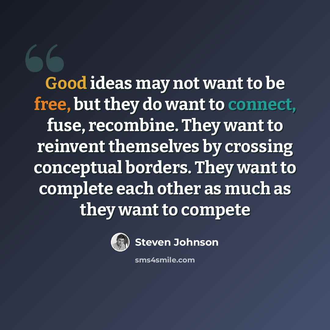 “Good ideas may not want to be free, but they do want to connect, fuse, recombine. They want to reinvent themselves by crossing conceptual borders. They want to complete each other as much as they want to compete” quote by Steven Johnson