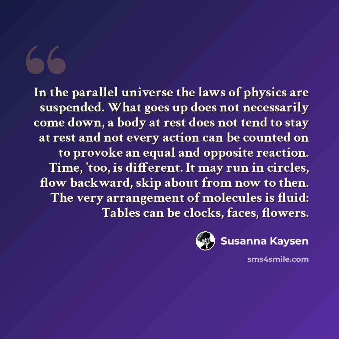 “In the parallel universe the laws of physics are suspended. What goes up does not necessarily come down, a body at rest does not tend to stay at rest and not every action can be counted on to provoke an equal and opposite reaction. Time, 'too, is different. It may run in circles, flow backward…” quote by Susanna Kaysen