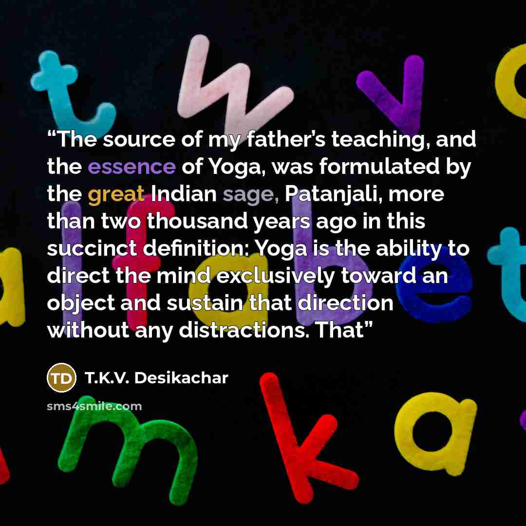 “The source of my father’s teaching, and the essence of Yoga, was formulated by the great Indian sage, Patanjali, more than two thousand years ago in this succinct definition: Yoga is the ability to direct the mind exclusively toward an object and sustain that direction without any distractions. That” quote by T.K.V. Desikachar
