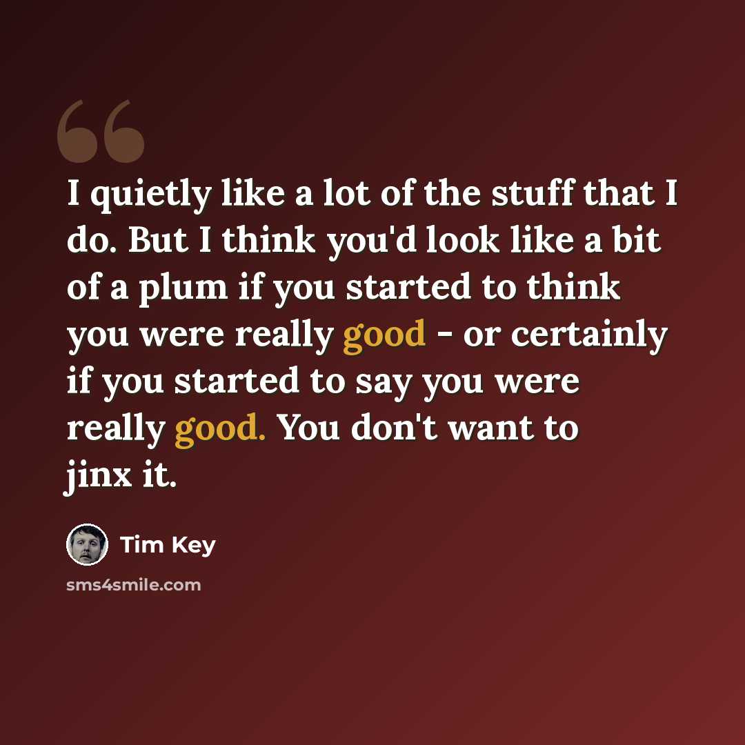 “I quietly like a lot of the stuff that I do. But I think you'd look like a bit of a plum if you started to think you were really good - or certainly if you started to say you were really good. You don't want to jinx it.” quote by Tim Key
